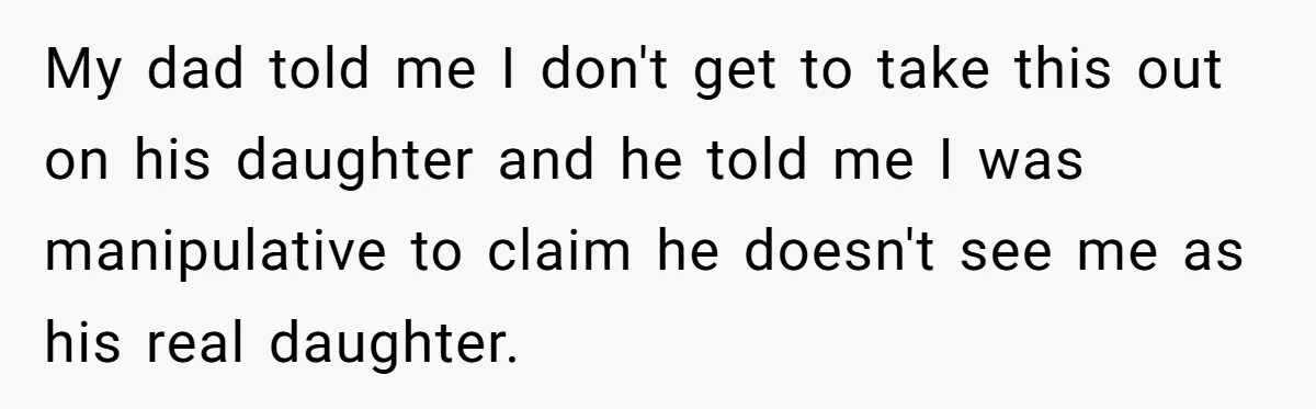 My dad told me I don't get to take this out on his daughter and he told me I was manipulative to claim he doesn't see me as his real...