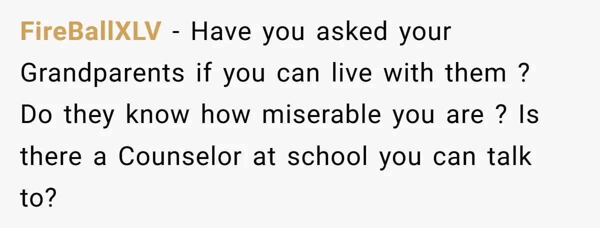 FireBallXLV − Have you asked your Grandparents if you can live with them ? Do they know how miserable you are ? Is there a Counselor at school you can...