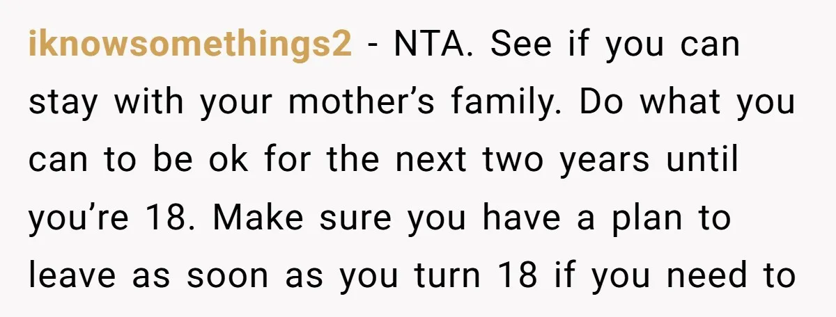 iknowsomethings2 − NTA. See if you can stay with your mother’s family. Do what you can to be ok for the next two years until you’re 18. Make sure you...