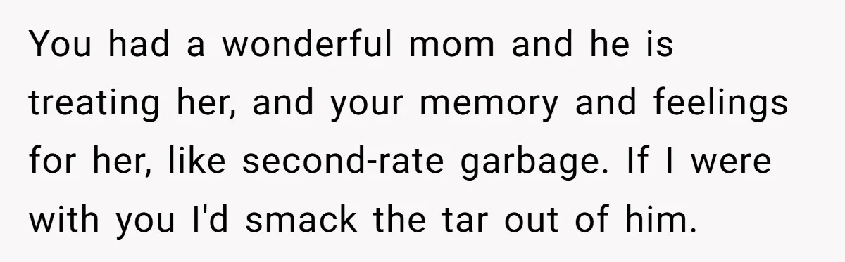You had a wonderful mom and he is treating her, and your memory and feelings for her, like second-rate garbage. If I were with you I'd smack the tar out...