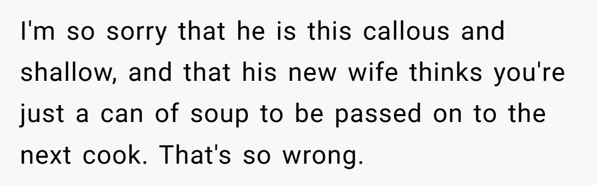 I'm so sorry that he is this callous and shallow, and that his new wife thinks you're just a can of soup to be passed on to the next cook....