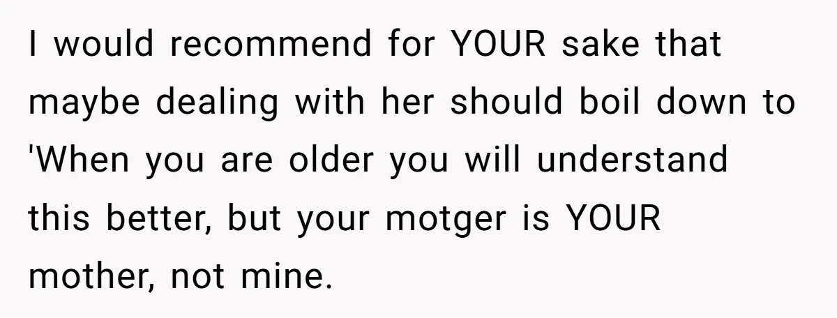 I would recommend for YOUR sake that maybe dealing with her should boil down to 'When you are older you will understand this better, but your motger is YOUR mother,...