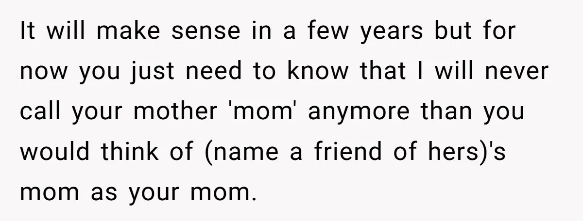 It will make sense in a few years but for now you just need to know that I will never call your mother 'mom' anymore than you would think of...