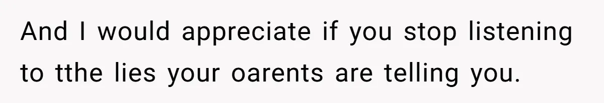 And I would appreciate if you stop listening to tthe lies your oarents are telling you.