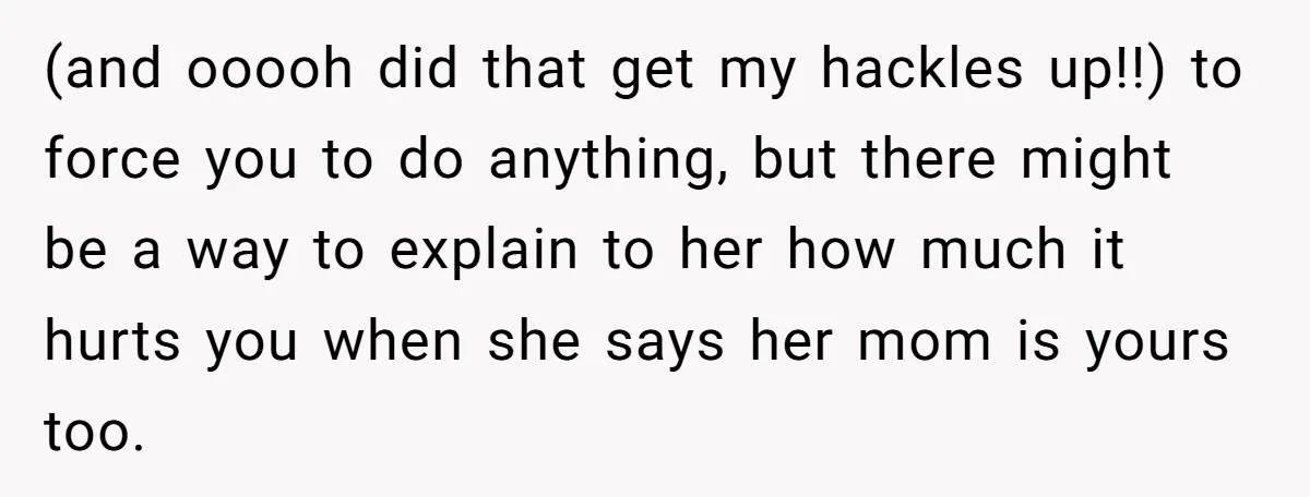 (and ooooh did that get my hackles up!!) to force you to do anything, but there might be a way to explain to her how much it hurts you when...