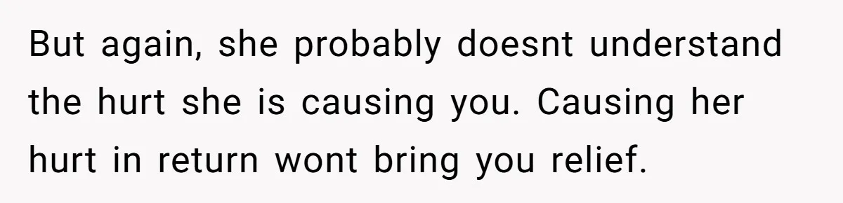 But again, she probably doesnt understand the hurt she is causing you. Causing her hurt in return wont bring you relief.