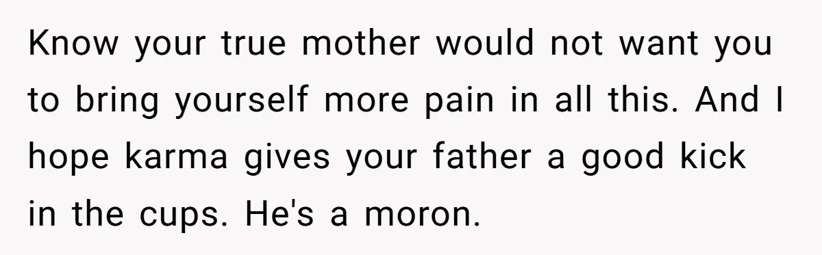 Know your true mother would not want you to bring yourself more pain in all this. And I hope karma gives your father a good kick in the cups. He's...