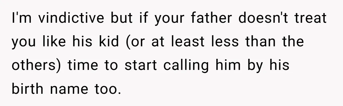 I'm vindictive but if your father doesn't treat you like his kid (or at least less than the others) time to start calling him by his birth name too.