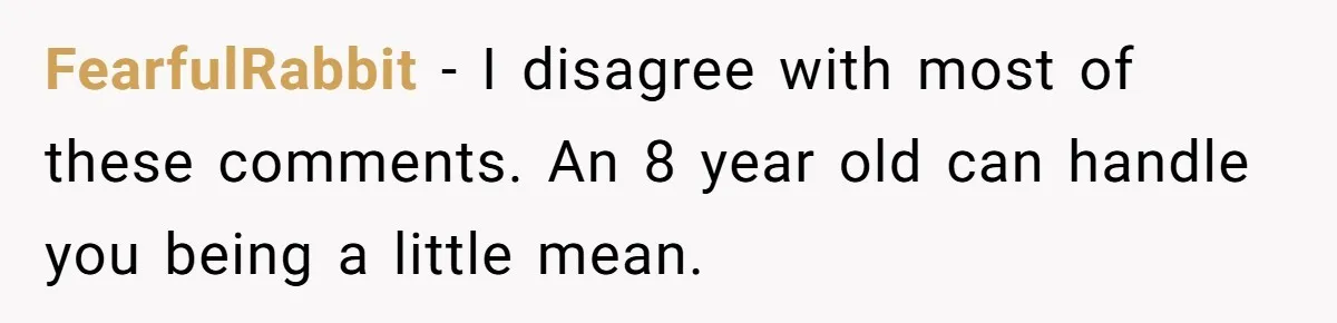 FearfulRabbit − I disagree with most of these comments. An 8 year old can handle you being a little mean.