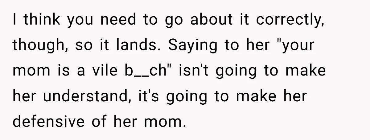 I think you need to go about it correctly, though, so it lands. Saying to her "your mom is a vile b__ch" isn't going to make her understand, it's going...