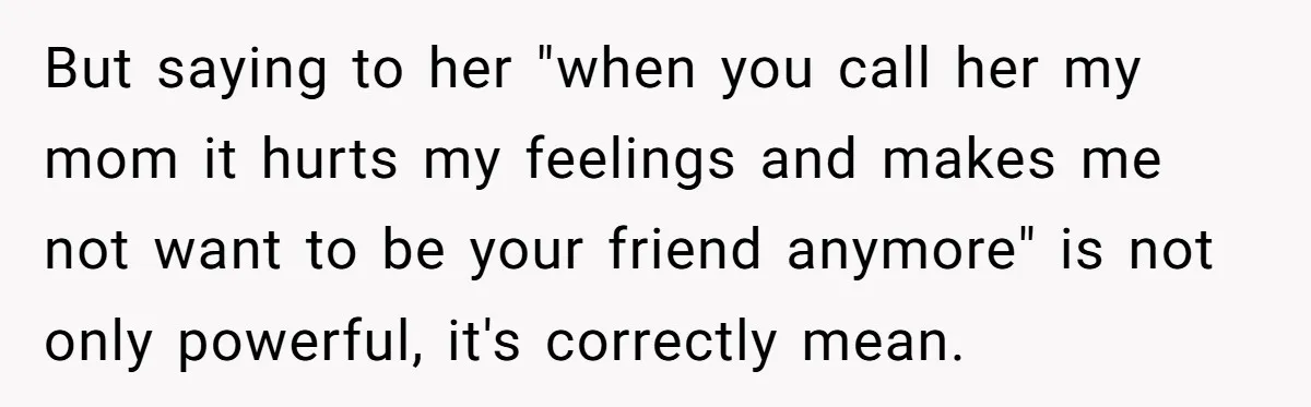 But saying to her "when you call her my mom it hurts my feelings and makes me not want to be your friend anymore" is not only powerful, it's correctly...