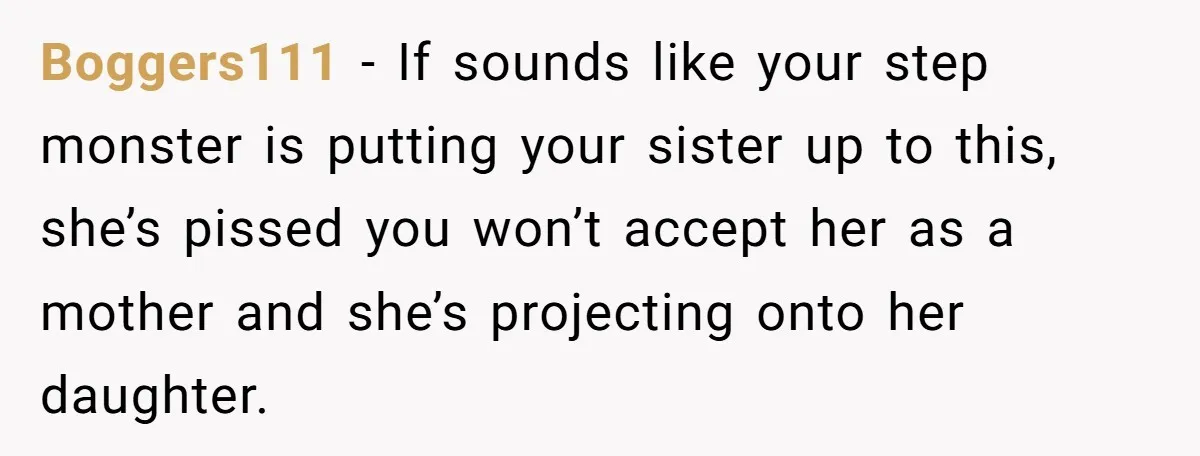 Boggers111 − If sounds like your step monster is putting your sister up to this, she’s pissed you won’t accept her as a mother and she’s projecting onto her daughter.