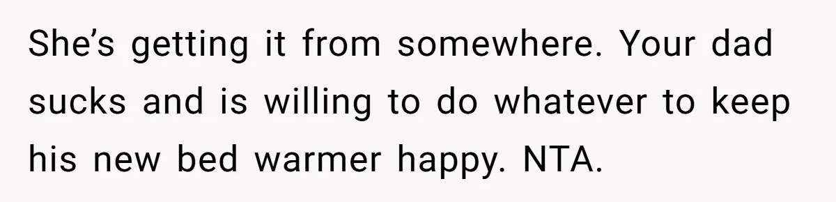 She’s getting it from somewhere. Your dad sucks and is willing to do whatever to keep his new bed warmer happy. NTA.