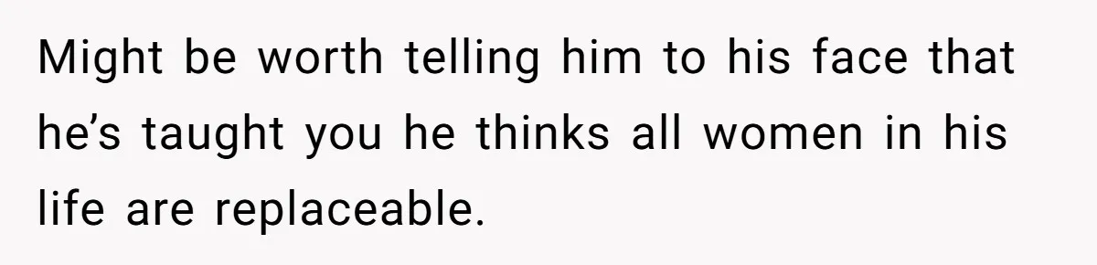 Might be worth telling him to his face that he’s taught you he thinks all women in his life are replaceable.