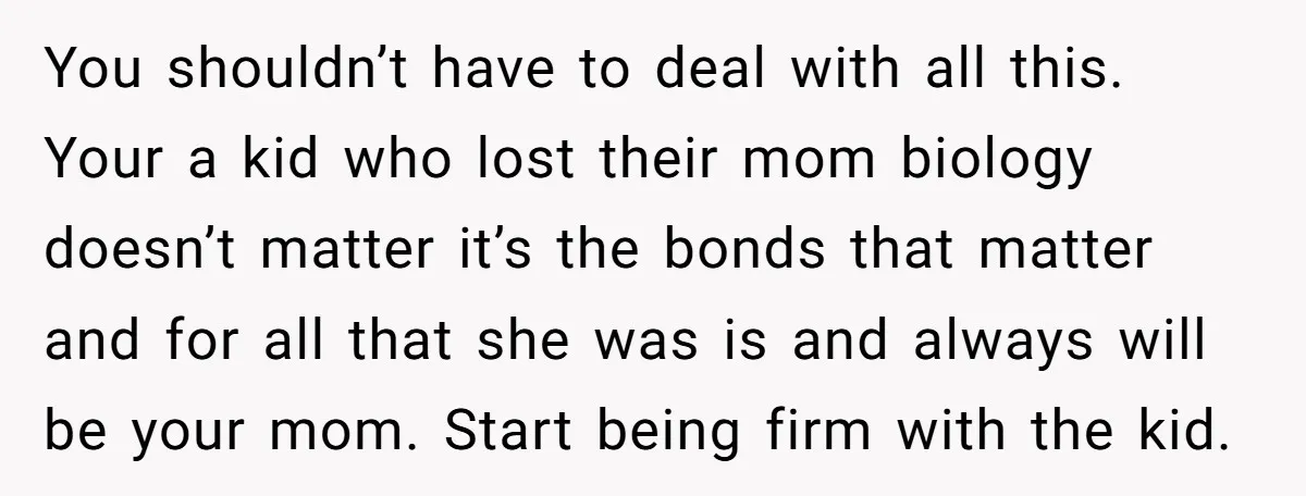 You shouldn’t have to deal with all this. Your a kid who lost their mom biology doesn’t matter it’s the bonds that matter and for all that she was is...