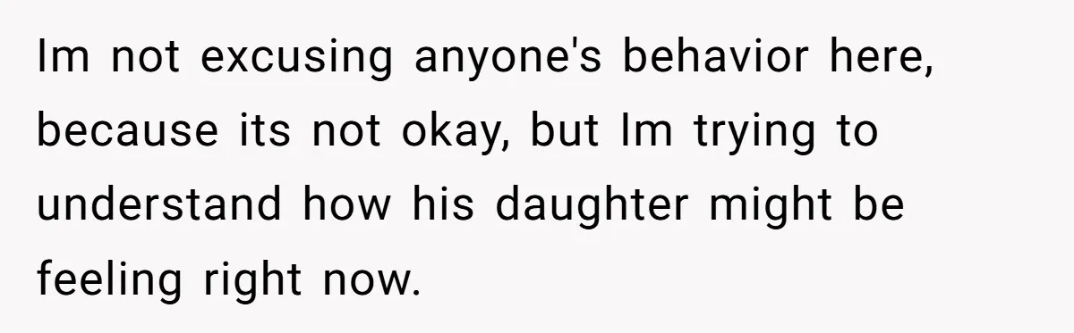 Im not excusing anyone's behavior here, because its not okay, but Im trying to understand how his daughter might be feeling right now.