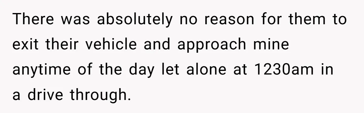 There was absolutely no reason for them to exit their vehicle and approach mine anytime of the day let alone at 1230am in a drive through.