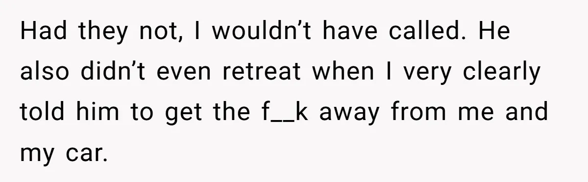 Had they not, I wouldn’t have called. He also didn’t even retreat when I very clearly told him to get the f__k away from me and my car.