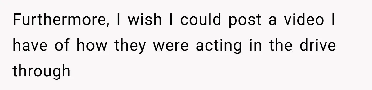 Furthermore, I wish I could post a video I have of how they were acting in the drive through