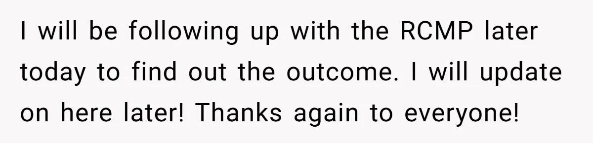 I will be following up with the RCMP later today to find out the outcome. I will update on here later! Thanks again to everyone!