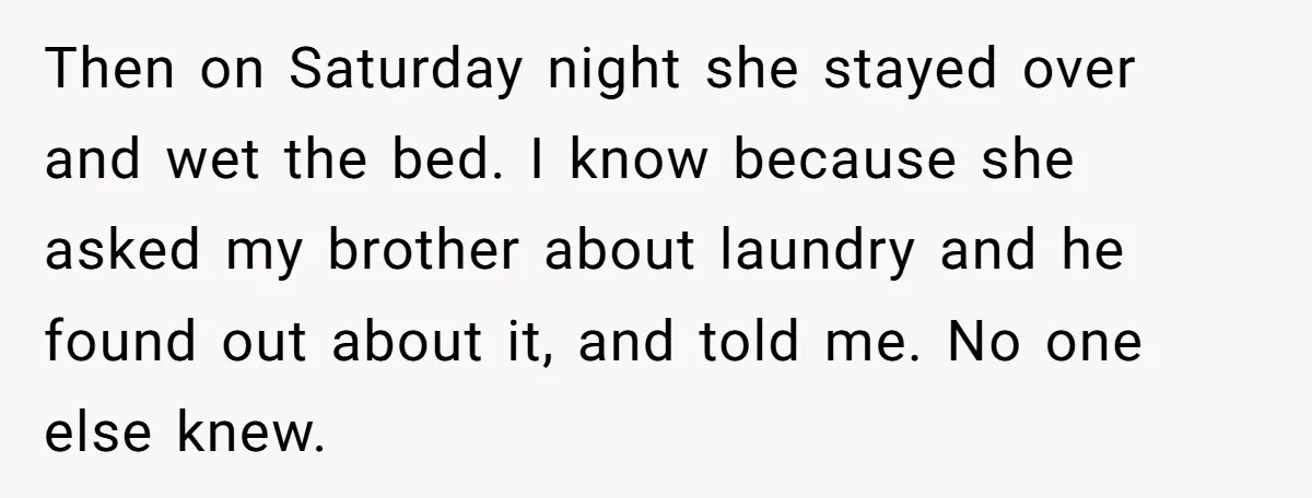 Then on Saturday night she stayed over and wet the bed. I know because she asked my brother about laundry and he found out about it, and told me. No...