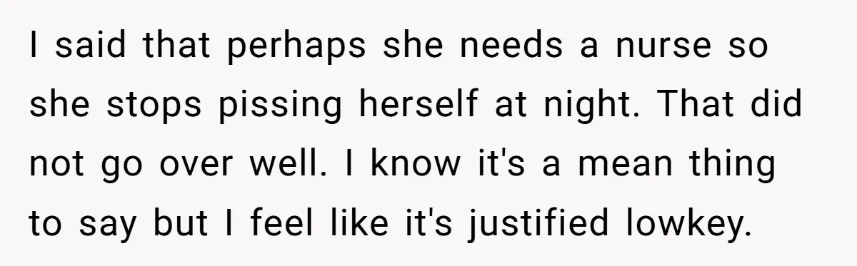 I said that perhaps she needs a nurse so she stops pissing herself at night. That did not go over well. I know it's a mean thing to say but...