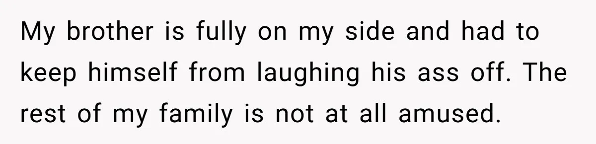 My brother is fully on my side and had to keep himself from laughing his ass off. The rest of my family is not at all amused.