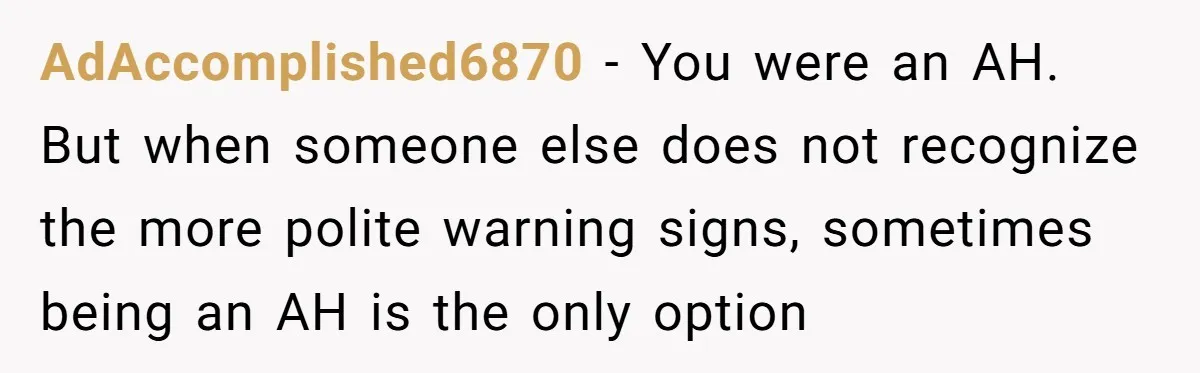AdAccomplished6870 − You were an AH. But when someone else does not recognize the more polite warning signs, sometimes being an AH is the only option