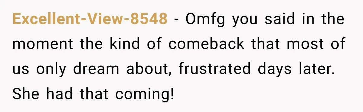 Excellent-View-8548 − Omfg you said in the moment the kind of comeback that most of us only dream about, frustrated days later. She had that coming!