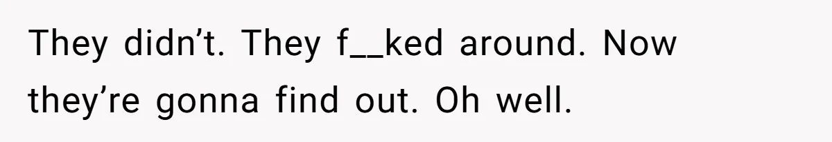 They didn’t. They f__ked around. Now they’re gonna find out. Oh well.