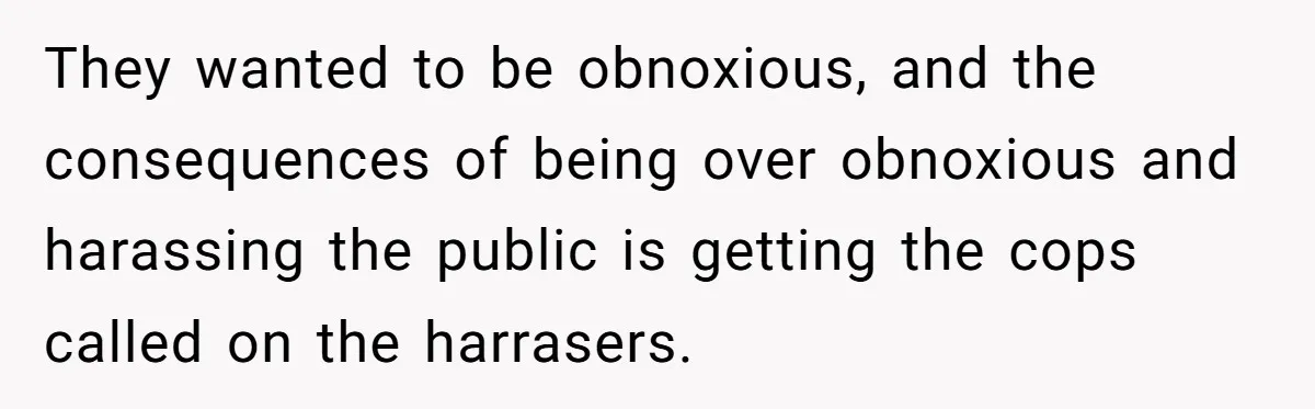 They wanted to be obnoxious, and the consequences of being over obnoxious and harassing the public is getting the cops called on the harrasers.