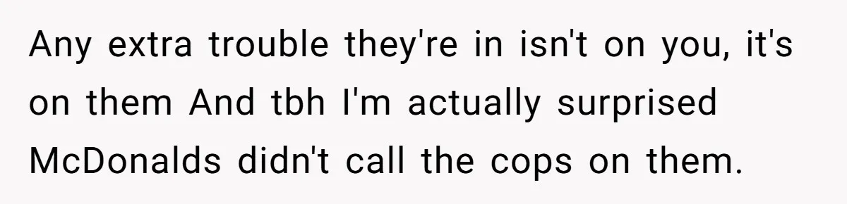 Any extra trouble they're in isn't on you, it's on them And tbh I'm actually surprised McDonalds didn't call the cops on them.