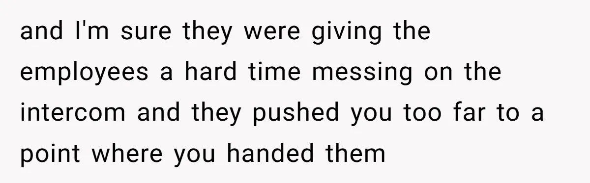 and I'm sure they were giving the employees a hard time messing on the intercom and they pushed you too far to a point where you handed them
