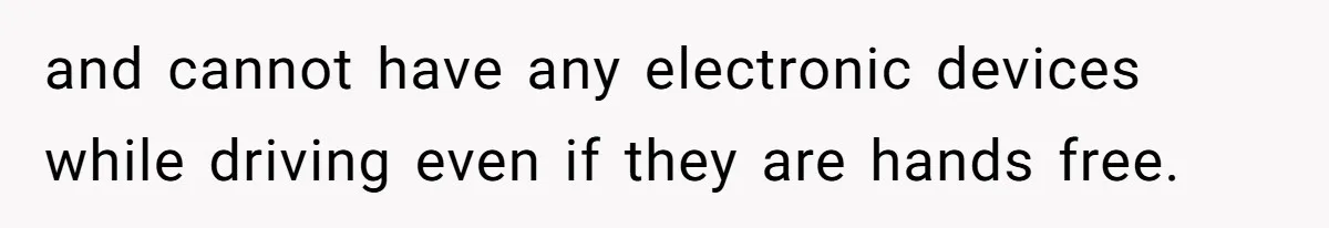 and cannot have any electronic devices while driving even if they are hands free.