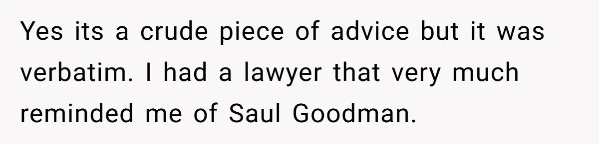 Yes its a crude piece of advice but it was verbatim. I had a lawyer that very much reminded me of Saul Goodman.