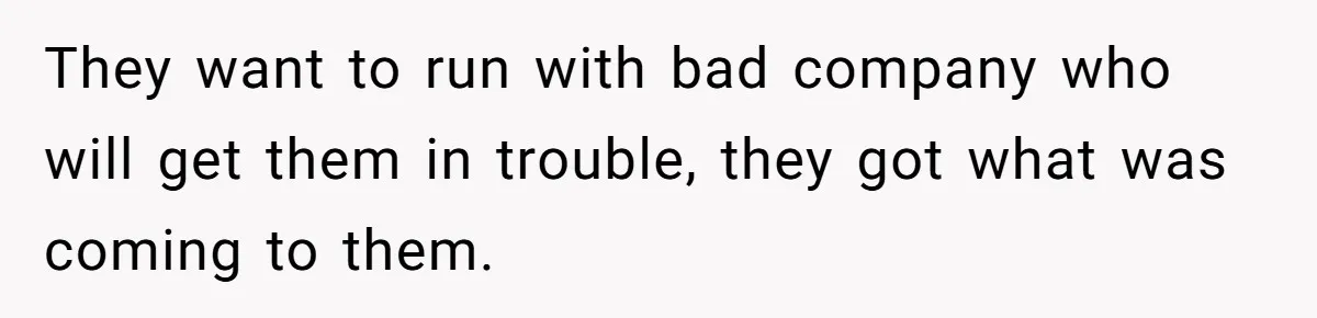 They want to run with bad company who will get them in trouble, they got what was coming to them.