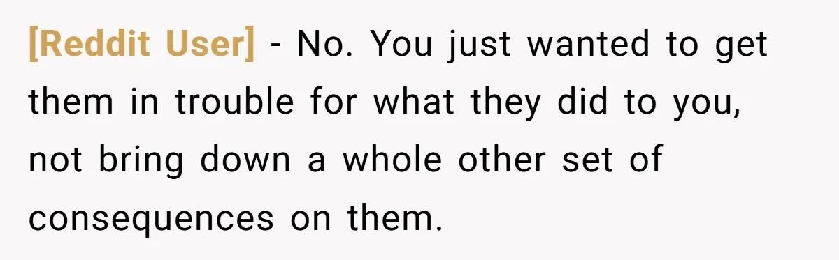 [Reddit User] − No. You just wanted to get them in trouble for what they did to you, not bring down a whole other set of consequences on them.