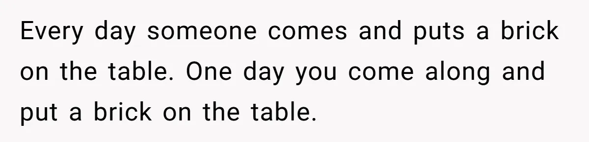 Every day someone comes and puts a brick on the table. One day you come along and put a brick on the table.
