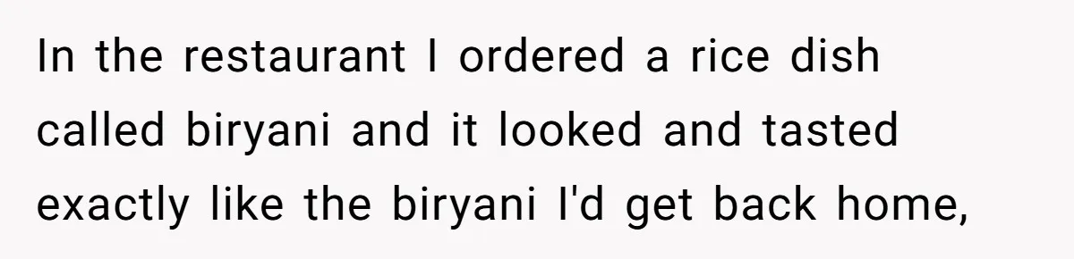 In the restaurant I ordered a rice dish called biryani and it looked and tasted exactly like the biryani I'd get back home,