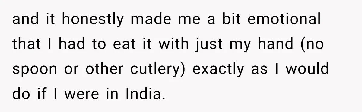 and it honestly made me a bit emotional that I had to eat it with just my hand (no spoon or other cutlery) exactly as I would do if I...