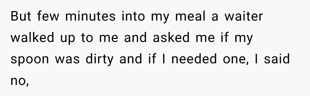 But few minutes into my meal a waiter walked up to me and asked me if my spoon was dirty and if I needed one, I said no,