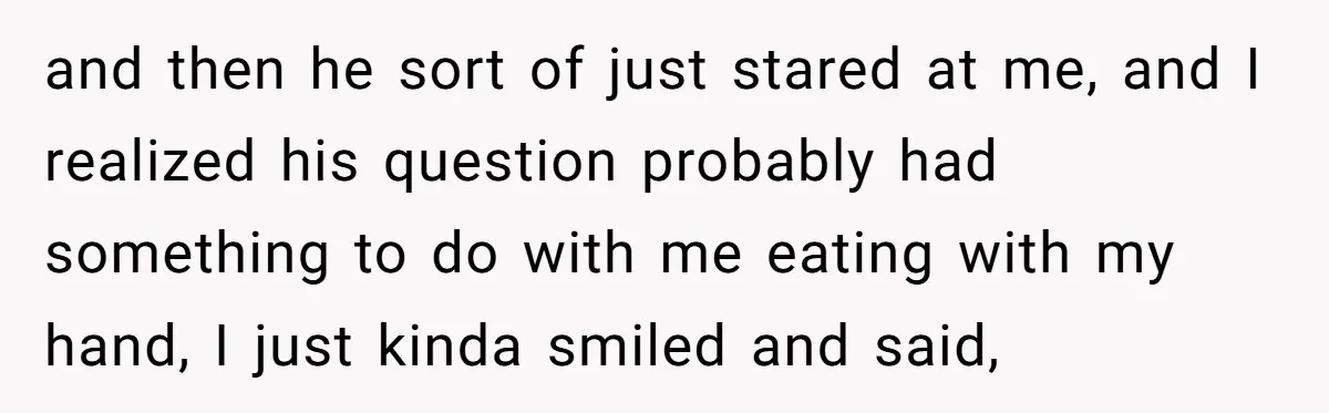 and then he sort of just stared at me, and I realized his question probably had something to do with me eating with my hand, I just kinda smiled and...