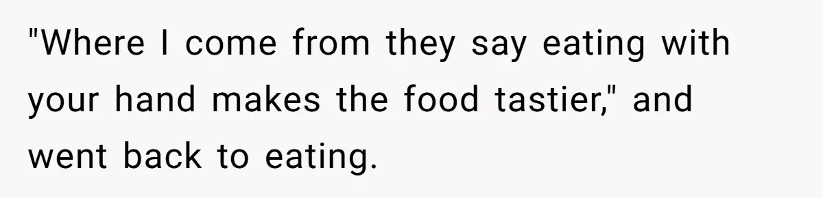 "Where I come from they say eating with your hand makes the food tastier," and went back to eating.