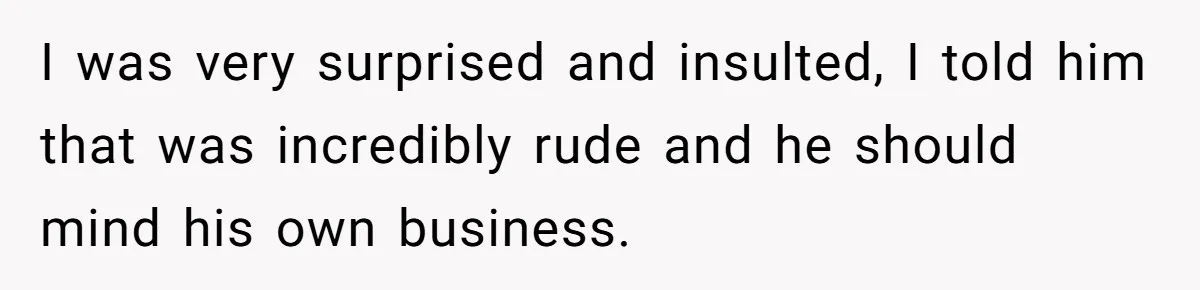 I was very surprised and insulted, I told him that was incredibly rude and he should mind his own business.