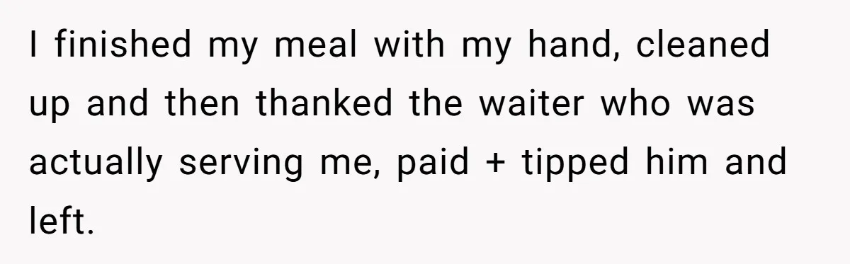 I finished my meal with my hand, cleaned up and then thanked the waiter who was actually serving me, paid + tipped him and left.