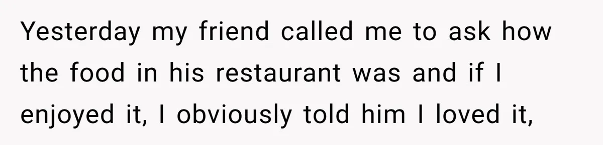 Yesterday my friend called me to ask how the food in his restaurant was and if I enjoyed it, I obviously told him I loved it,