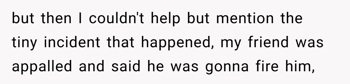 but then I couldn't help but mention the tiny incident that happened, my friend was appalled and said he was gonna fire him,