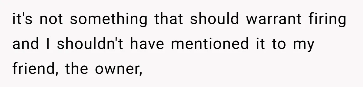 it's not something that should warrant firing and I shouldn't have mentioned it to my friend, the owner,