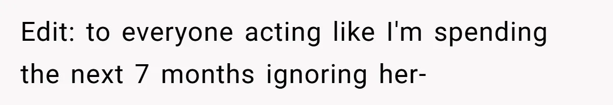 Edit: to everyone acting like I'm spending the next 7 months ignoring her-