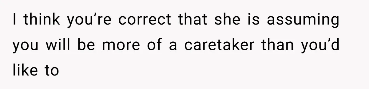 I think you’re correct that she is assuming you will be more of a caretaker than you’d like to